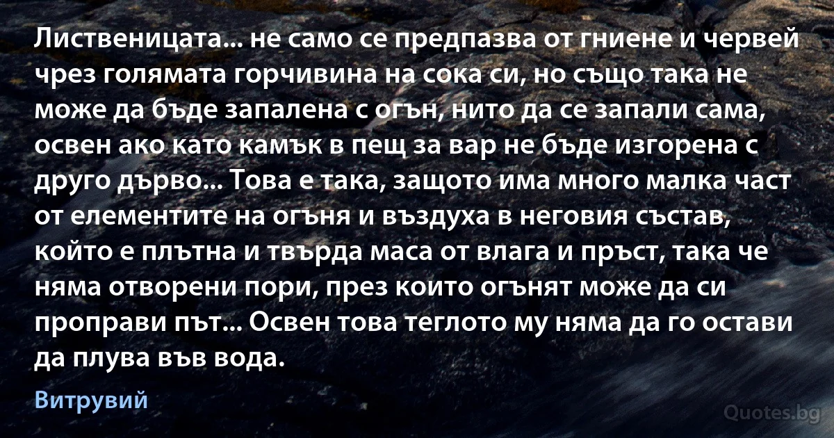 Лиственицата... не само се предпазва от гниене и червей чрез голямата горчивина на сока си, но също така не може да бъде запалена с огън, нито да се запали сама, освен ако като камък в пещ за вар не бъде изгорена с друго дърво... Това е така, защото има много малка част от елементите на огъня и въздуха в неговия състав, който е плътна и твърда маса от влага и пръст, така че няма отворени пори, през които огънят може да си проправи път... Освен това теглото му няма да го остави да плува във вода. (Витрувий)