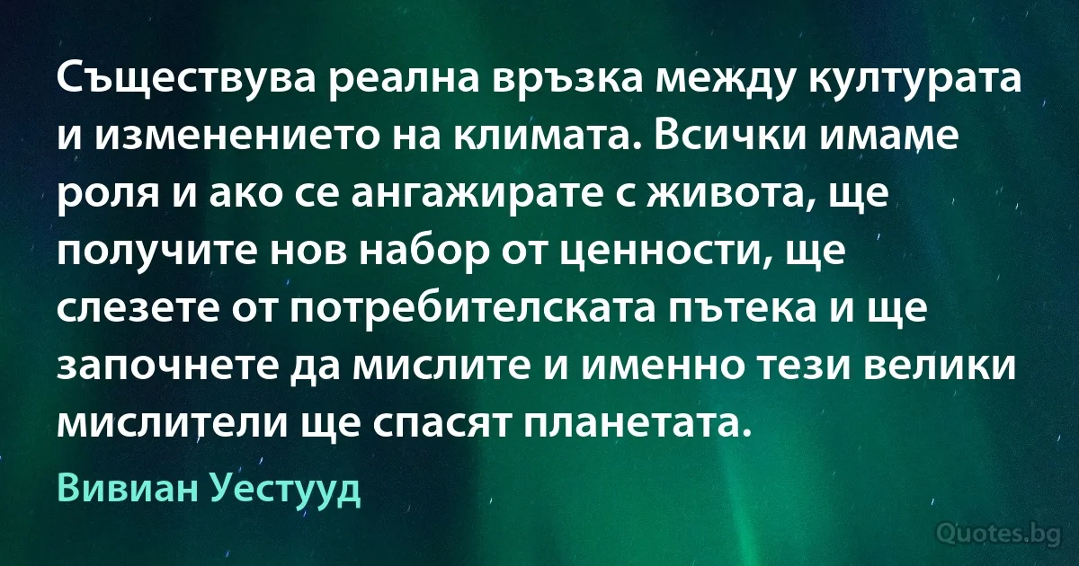 Съществува реална връзка между културата и изменението на климата. Всички имаме роля и ако се ангажирате с живота, ще получите нов набор от ценности, ще слезете от потребителската пътека и ще започнете да мислите и именно тези велики мислители ще спасят планетата. (Вивиан Уестууд)