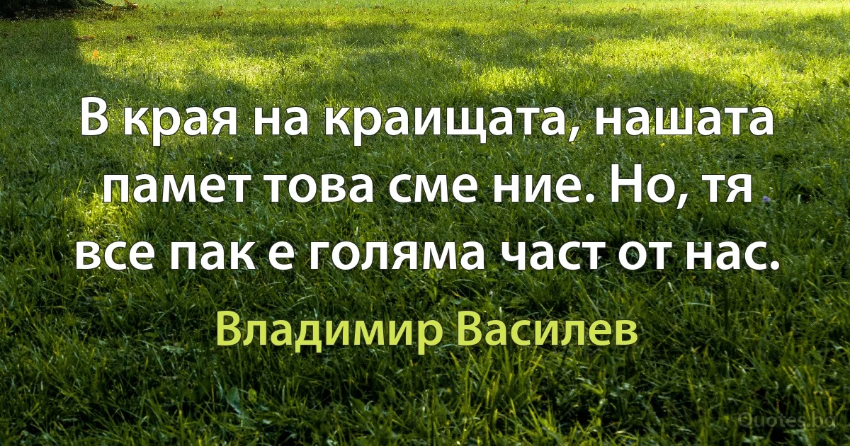 В края на краищата, нашата памет това сме ние. Но, тя все пак е голяма част от нас. (Владимир Василев)