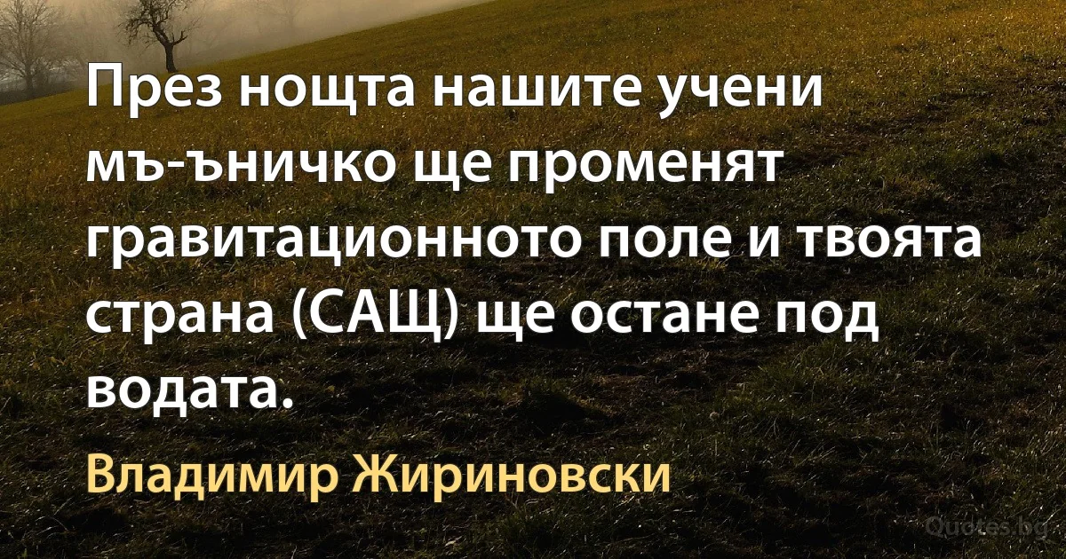 През нощта нашите учени мъ-ъничко ще променят гравитационното поле и твоята страна (САЩ) ще остане под водата. (Владимир Жириновски)