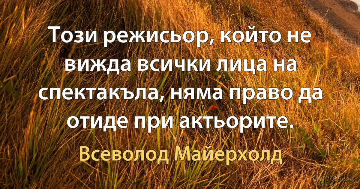 Този режисьор, който не вижда всички лица на спектакъла, няма право да отиде при актьорите. (Всеволод Майерхолд)