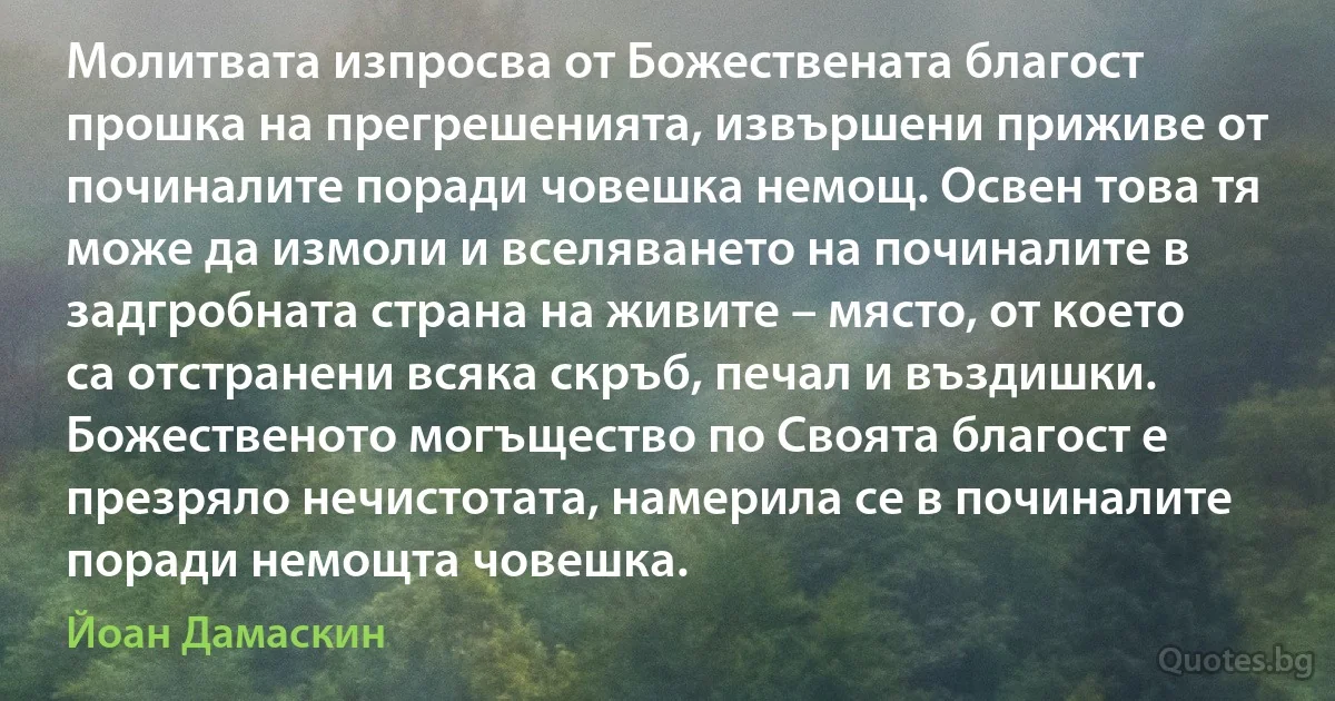 Молитвата изпросва от Божествената благост прошка на прегрешенията, извършени приживе от починалите поради човешка немощ. Освен това тя може да измоли и вселяването на починалите в задгробната страна на живите – място, от което са отстранени всяка скръб, печал и въздишки. Божественото могъщество по Своята благост е презряло нечистотата, намерила се в починалите поради немощта човешка. (Йоан Дамаскин)