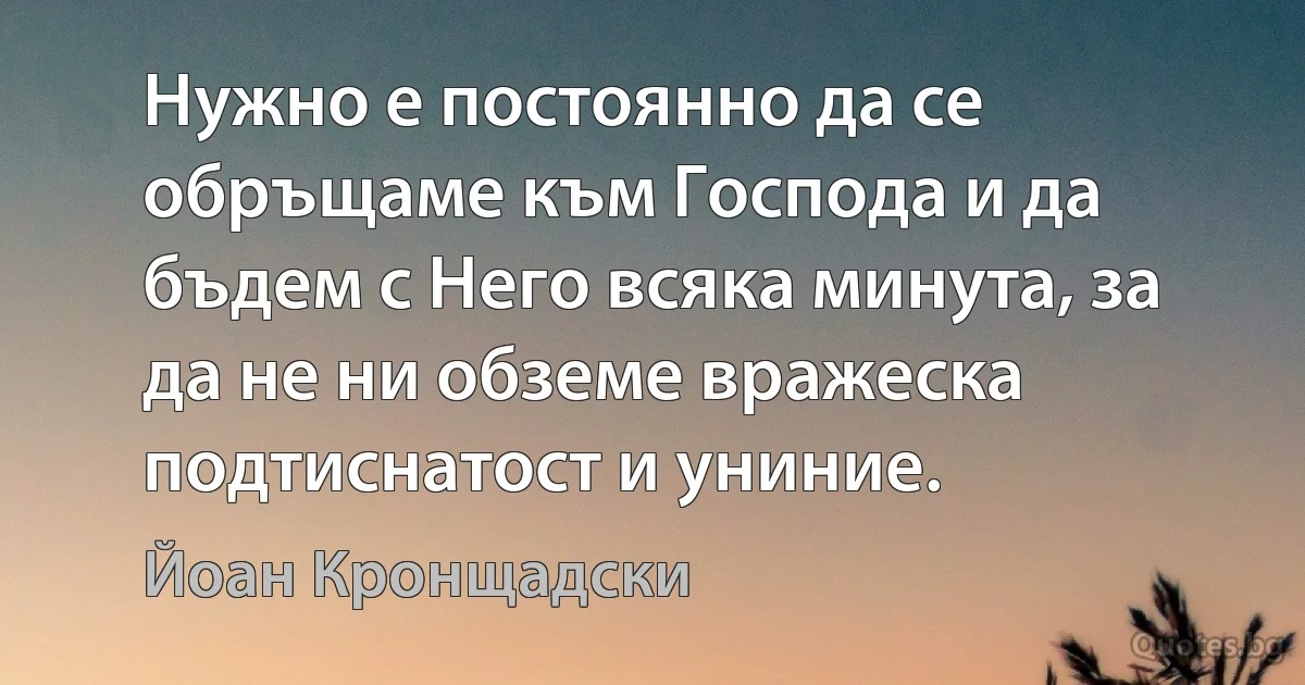 Нужно е постоянно да се обръщаме към Господа и да бъдем с Него всяка минута, за да не ни обземе вражеска подтиснатост и униние. (Йоан Кронщадски)