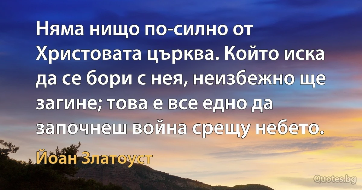 Няма нищо по-силно от Христовата църква. Който иска да се бори с нея, неизбежно ще загине; това е все едно да започнеш война срещу небето. (Йоан Златоуст)