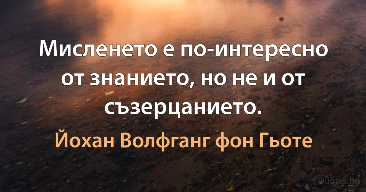 Мисленето е по-интересно от знанието, но не и от съзерцанието. (Йохан Волфганг фон Гьоте)