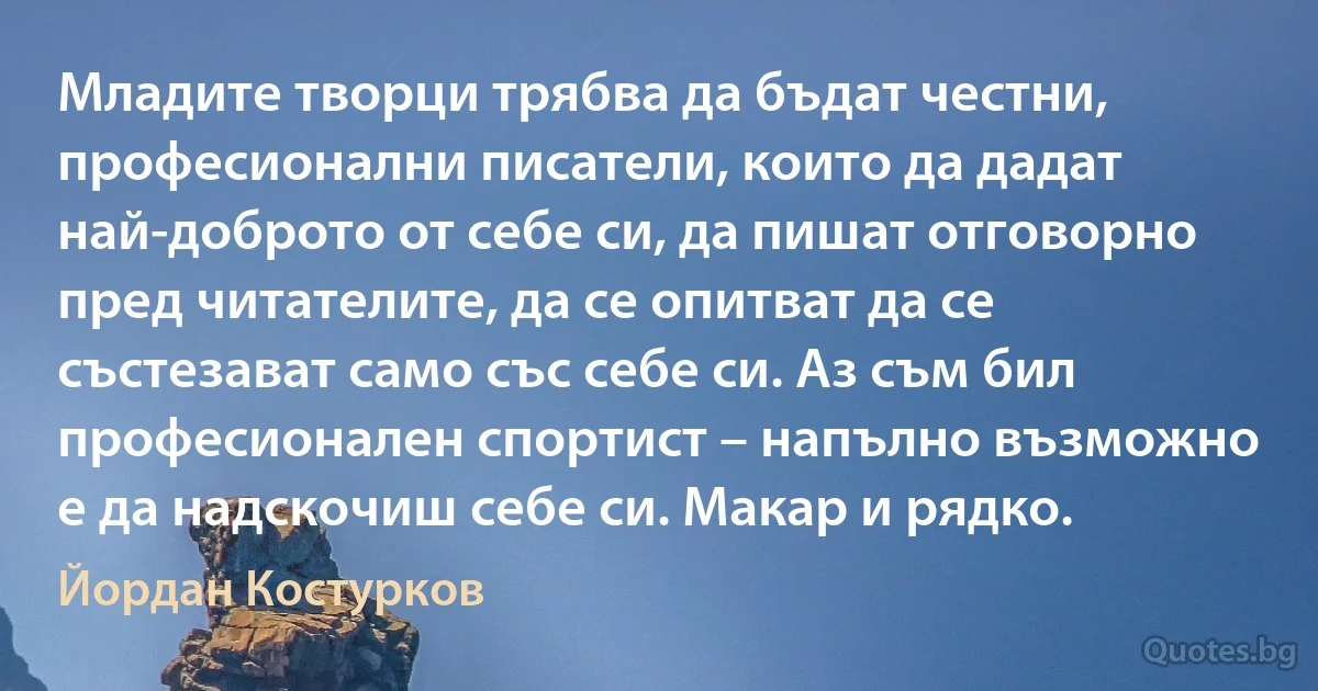 Младите творци трябва да бъдат честни, професионални писатели, които да дадат най-доброто от себе си, да пишат отговорно пред читателите, да се опитват да се състезават само със себе си. Аз съм бил професионален спортист – напълно възможно е да надскочиш себе си. Макар и рядко. (Йордан Костурков)