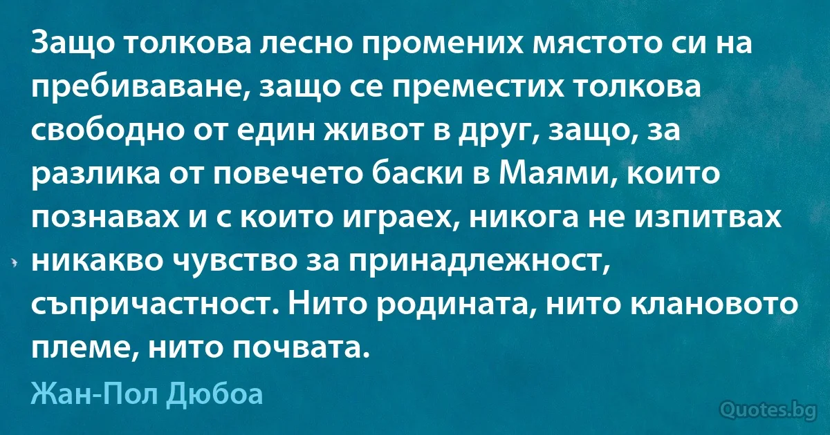 Защо толкова лесно промених мястото си на пребиваване, защо се преместих толкова свободно от един живот в друг, защо, за разлика от повечето баски в Маями, които познавах и с които играех, никога не изпитвах никакво чувство за принадлежност, съпричастност. Нито родината, нито клановото племе, нито почвата. (Жан-Пол Дюбоа)