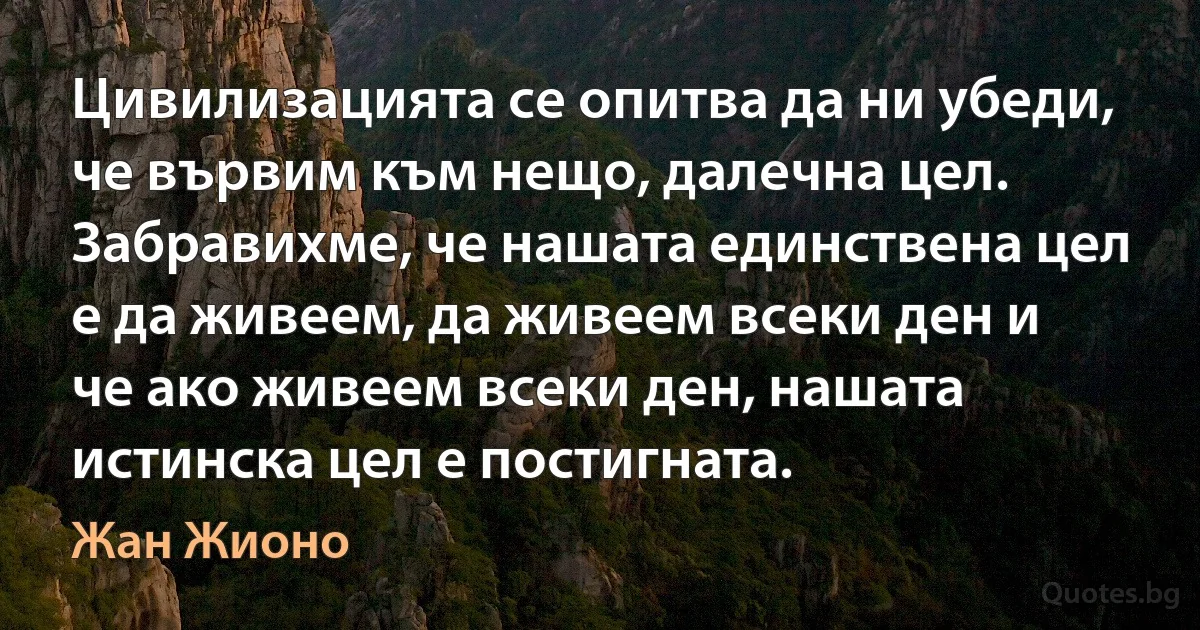 Цивилизацията се опитва да ни убеди, че вървим към нещо, далечна цел. Забравихме, че нашата единствена цел е да живеем, да живеем всеки ден и че ако живеем всеки ден, нашата истинска цел е постигната. (Жан Жионо)