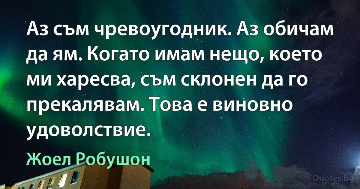 Аз съм чревоугодник. Аз обичам да ям. Когато имам нещо, което ми харесва, съм склонен да го прекалявам. Това е виновно удоволствие. (Жоел Робушон)