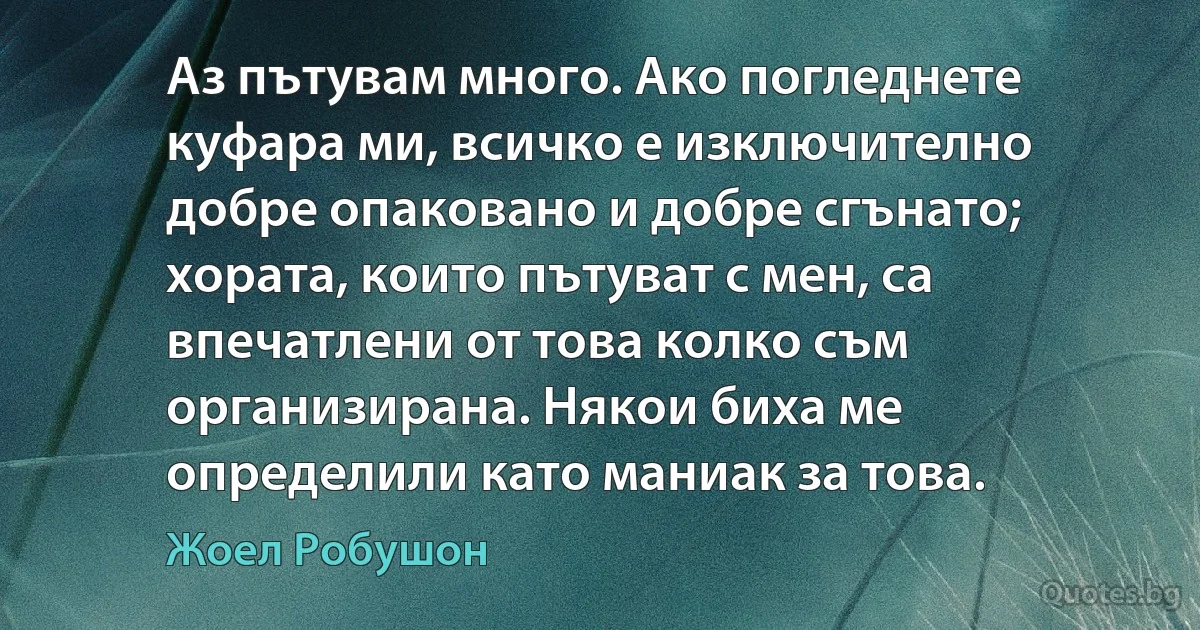 Аз пътувам много. Ако погледнете куфара ми, всичко е изключително добре опаковано и добре сгънато; хората, които пътуват с мен, са впечатлени от това колко съм организирана. Някои биха ме определили като маниак за това. (Жоел Робушон)