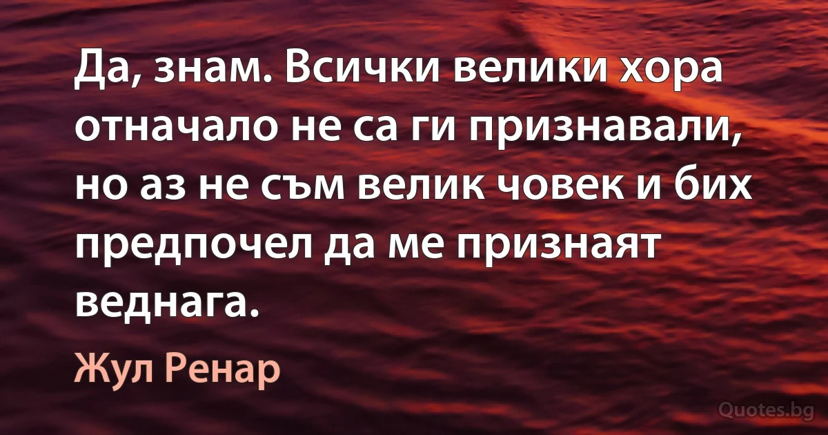 Да, знам. Всички велики хора отначало не са ги признавали, но аз не съм велик човек и бих предпочел да ме признаят веднага. (Жул Ренар)