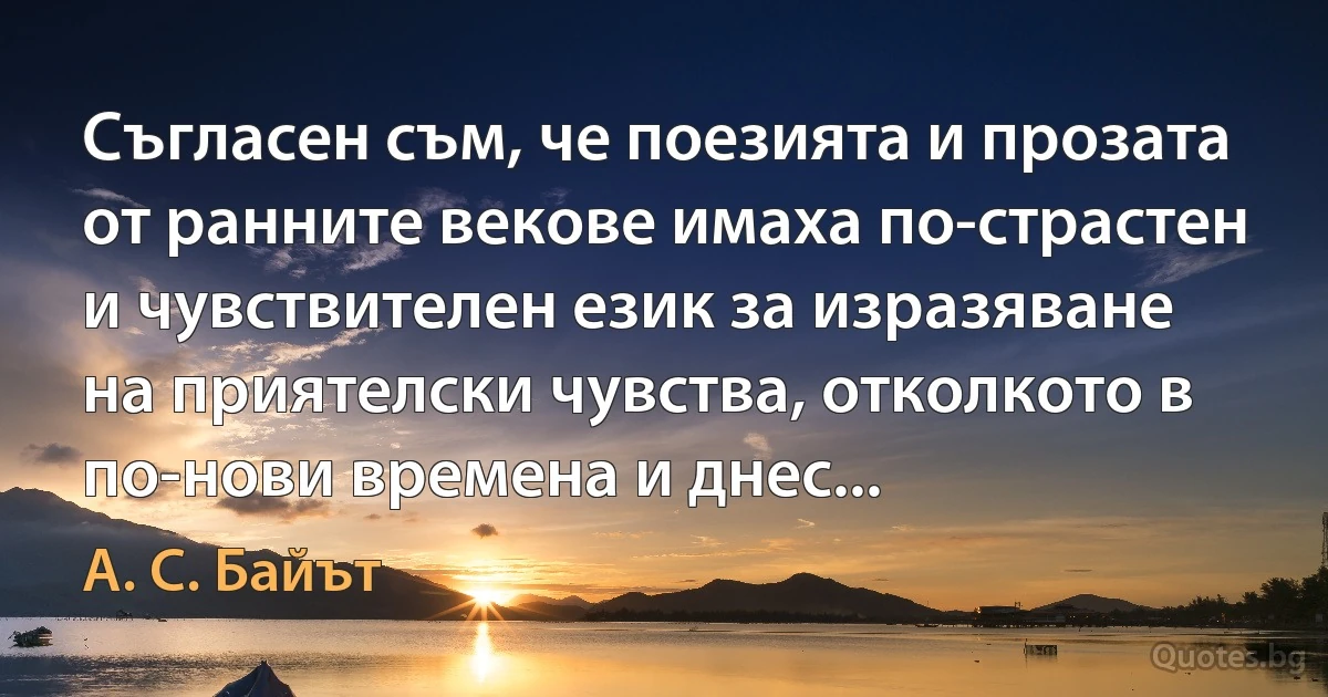 Съгласен съм, че поезията и прозата от ранните векове имаха по-страстен и чувствителен език за изразяване на приятелски чувства, отколкото в по-нови времена и днес... (А. С. Байът)