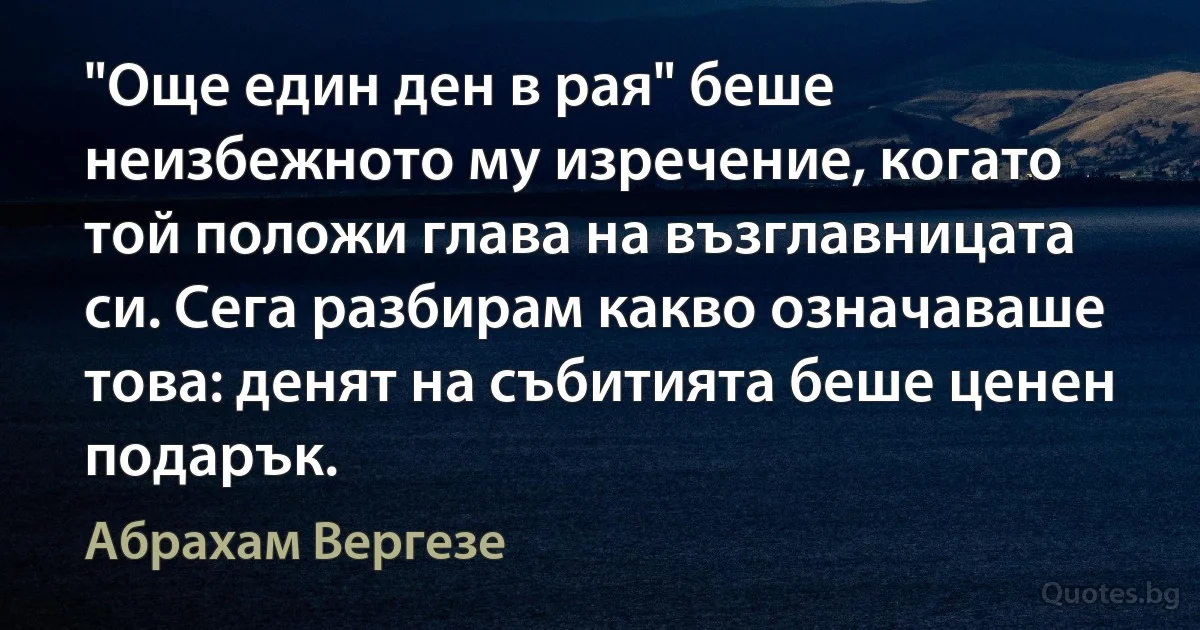 "Още един ден в рая" беше неизбежното му изречение, когато той положи глава на възглавницата си. Сега разбирам какво означаваше това: денят на събитията беше ценен подарък. (Абрахам Вергезе)