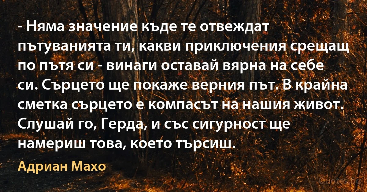 - Няма значение къде те отвеждат пътуванията ти, какви приключения срещащ по пътя си - винаги оставай вярна на себе си. Сърцето ще покаже верния път. В крайна сметка сърцето е компасът на нашия живот. Слушай го, Герда, и със сигурност ще намериш това, което търсиш. (Адриан Махо)