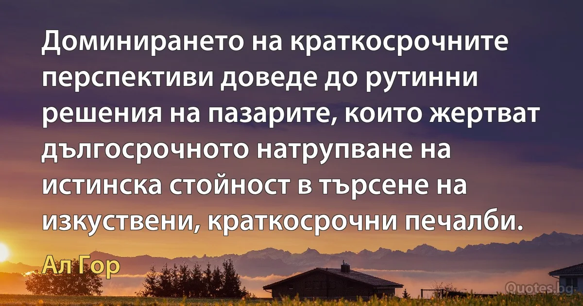 Доминирането на краткосрочните перспективи доведе до рутинни решения на пазарите, които жертват дългосрочното натрупване на истинска стойност в търсене на изкуствени, краткосрочни печалби. (Ал Гор)