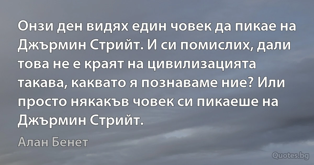 Онзи ден видях един човек да пикае на Джърмин Стрийт. И си помислих, дали това не е краят на цивилизацията такава, каквато я познаваме ние? Или просто някакъв човек си пикаеше на Джърмин Стрийт. (Алан Бенет)