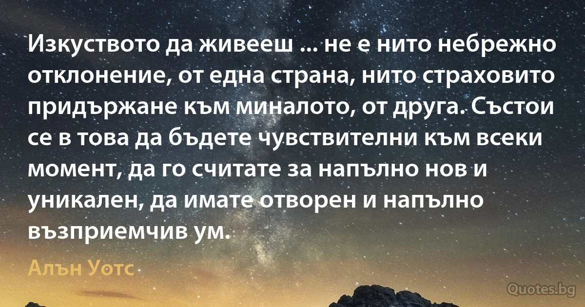 Изкуството да живееш ... не е нито небрежно отклонение, от една страна, нито страховито придържане към миналото, от друга. Състои се в това да бъдете чувствителни към всеки момент, да го считате за напълно нов и уникален, да имате отворен и напълно възприемчив ум. (Алън Уотс)