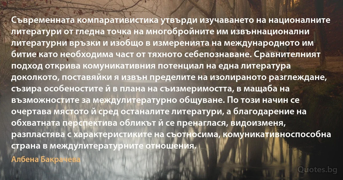 Съвременната компаративистика утвърди изучаването на националните литератури от гледна точка на многобройните им извъннационални литературни връзки и изобщо в измеренията на международното им битие като необходима част от тяхното себепознаване. Сравнителният подход открива комуникативния потенциал на една литература доколкото, поставяйки я извън пределите на изолираното разглеждане, съзира особеностите й в плана на съизмеримостта, в мащаба на възможностите за междулитературно общуване. По този начин се очертава мястото й сред останалите литератури, а благодарение на обхватната перспектива обликът й се пренаглася, видоизменя, разпластява с характеристиките на съотносима, комуникативноспособна страна в междулитературните отношения. (Албена Бакрачева)