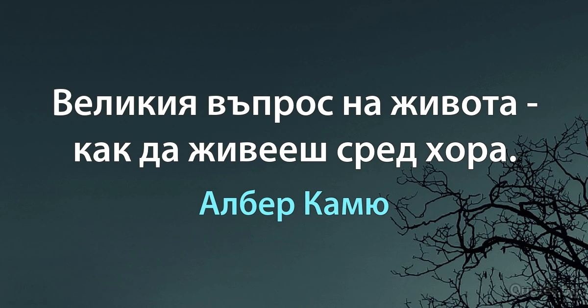 Великия въпрос на живота - как да живееш сред хора. (Албер Камю)