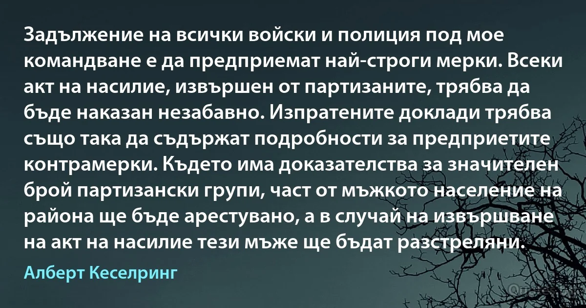 Задължение на всички войски и полиция под мое командване е да предприемат най-строги мерки. Всеки акт на насилие, извършен от партизаните, трябва да бъде наказан незабавно. Изпратените доклади трябва също така да съдържат подробности за предприетите контрамерки. Където има доказателства за значителен брой партизански групи, част от мъжкото население на района ще бъде арестувано, а в случай на извършване на акт на насилие тези мъже ще бъдат разстреляни. (Алберт Кеселринг)