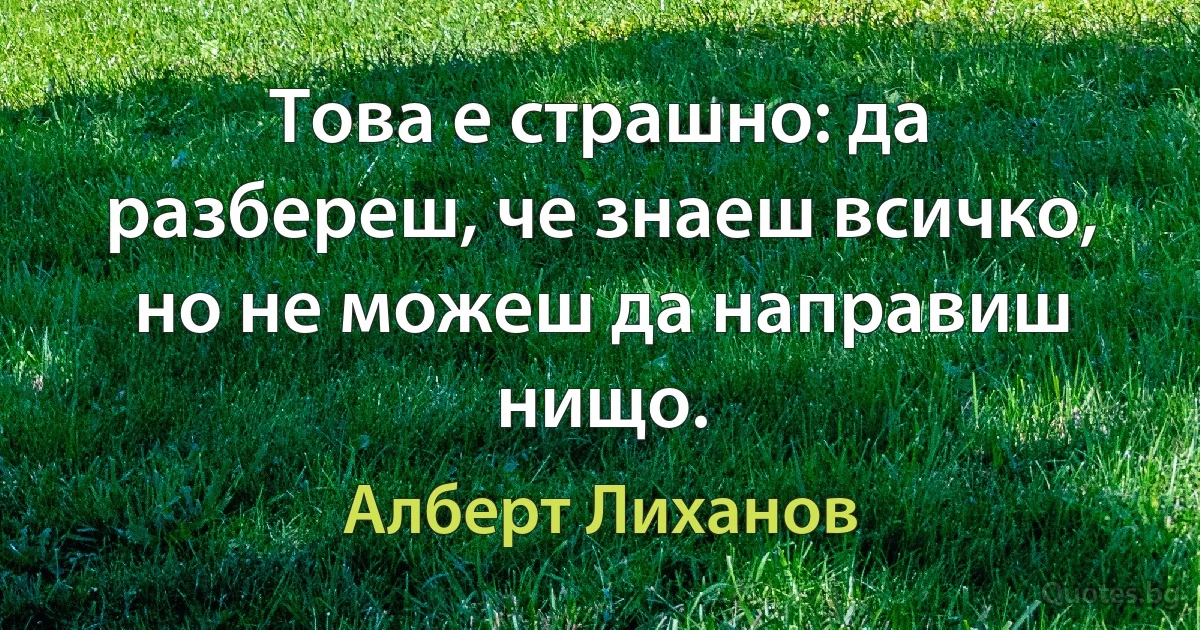 Това е страшно: да разбереш, че знаеш всичко, но не можеш да направиш нищо. (Алберт Лиханов)