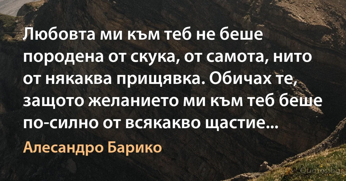 Любовта ми към теб не беше породена от скука, от самота, нито от някаква прищявка. Обичах те, защото желанието ми към теб беше по-силно от всякакво щастие... (Алесандро Барико)