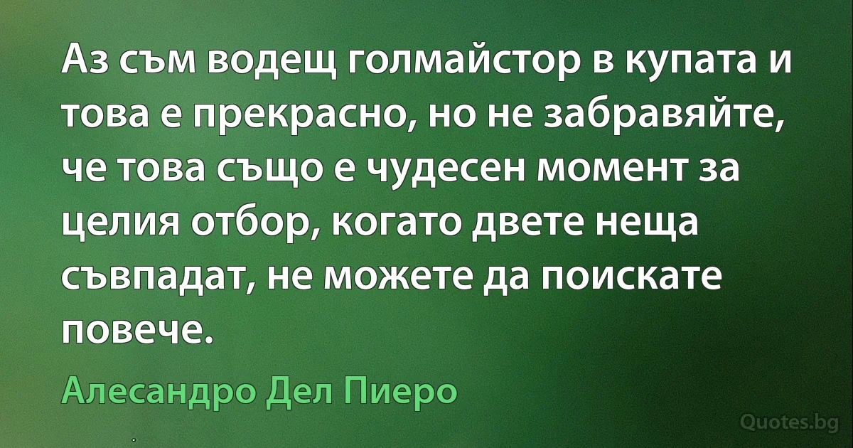 Аз съм водещ голмайстор в купата и това е прекрасно, но не забравяйте, че това също е чудесен момент за целия отбор, когато двете неща съвпадат, не можете да поискате повече. (Алесандро Дел Пиеро)