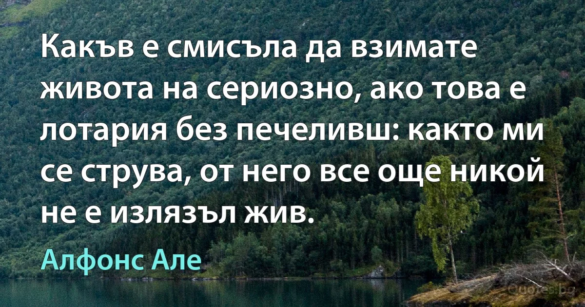 Какъв е смисъла да взимате живота на сериозно, ако това е лотария без печеливш: както ми се струва, от него все още никой не е излязъл жив. (Алфонс Але)