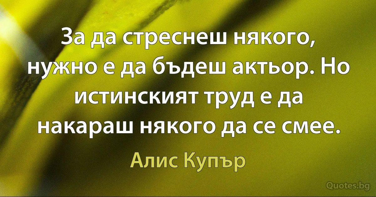 За да стреснеш някого, нужно е да бъдеш актьор. Но истинският труд е да накараш някого да се смее. (Алис Купър)