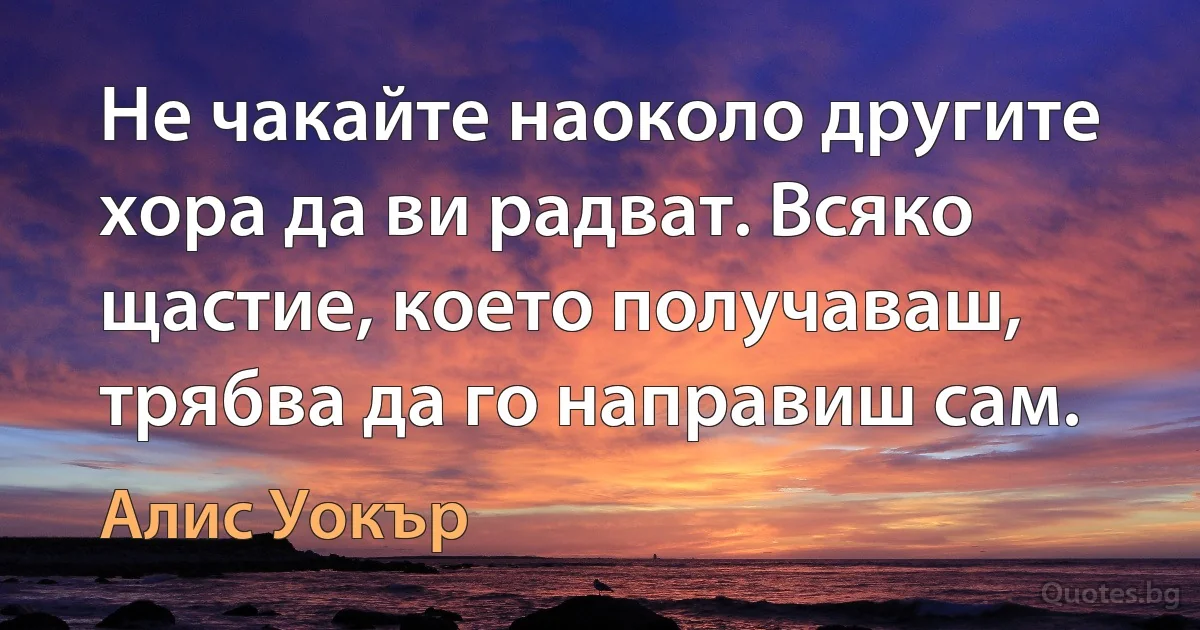 Не чакайте наоколо другите хора да ви радват. Всяко щастие, което получаваш, трябва да го направиш сам. (Алис Уокър)