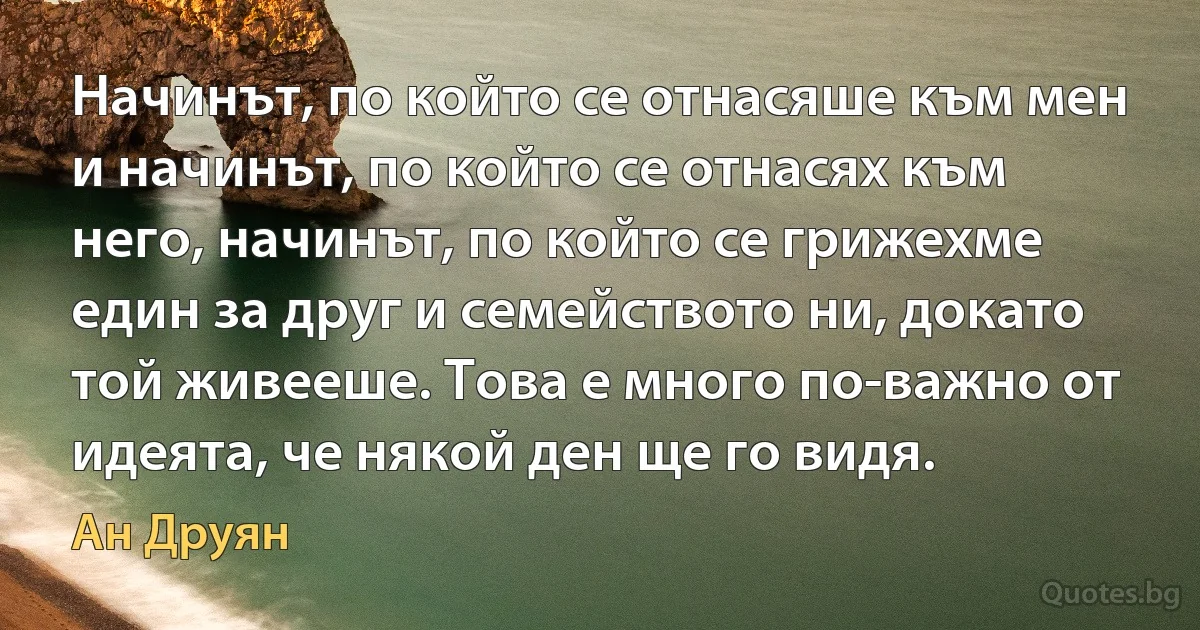 Начинът, по който се отнасяше към мен и начинът, по който се отнасях към него, начинът, по който се грижехме един за друг и семейството ни, докато той живееше. Това е много по-важно от идеята, че някой ден ще го видя. (Ан Друян)