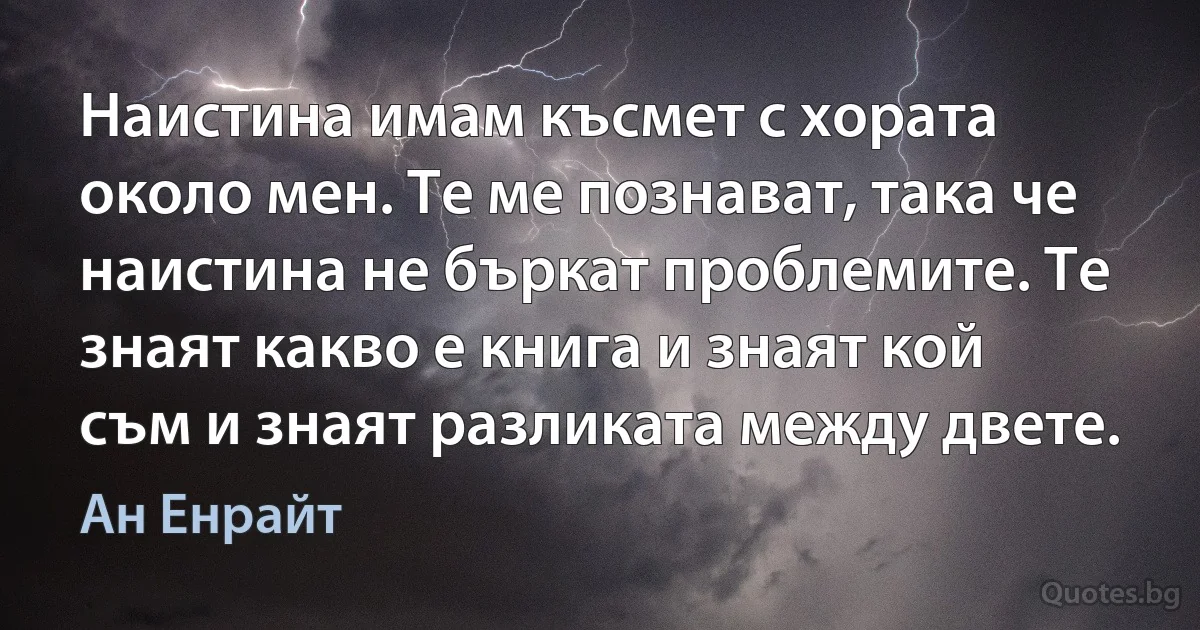 Наистина имам късмет с хората около мен. Те ме познават, така че наистина не бъркат проблемите. Те знаят какво е книга и знаят кой съм и знаят разликата между двете. (Ан Енрайт)