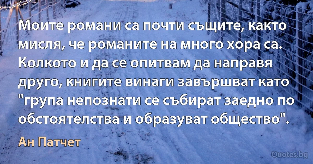 Моите романи са почти същите, както мисля, че романите на много хора са. Колкото и да се опитвам да направя друго, книгите винаги завършват като "група непознати се събират заедно по обстоятелства и образуват общество". (Ан Патчет)