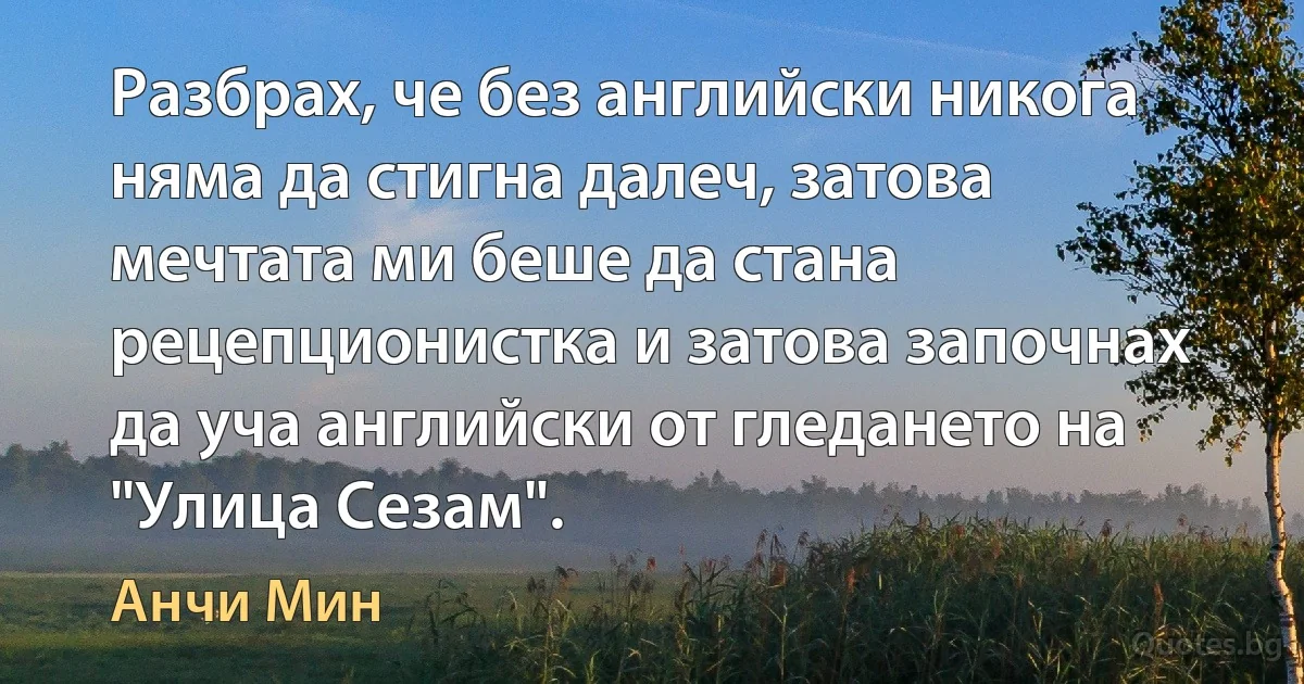 Разбрах, че без английски никога няма да стигна далеч, затова мечтата ми беше да стана рецепционистка и затова започнах да уча английски от гледането на "Улица Сезам". (Анчи Мин)