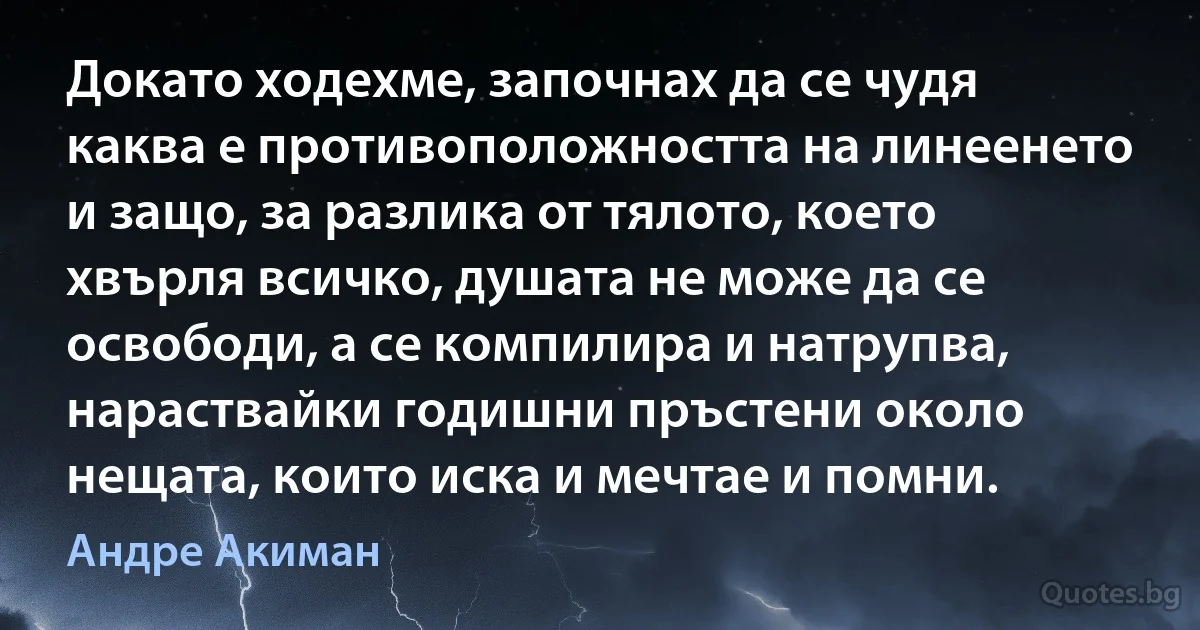 Докато ходехме, започнах да се чудя каква е противоположността на линеенето и защо, за разлика от тялото, което хвърля всичко, душата не може да се освободи, а се компилира и натрупва, нараствайки годишни пръстени около нещата, които иска и мечтае и помни. (Андре Акиман)