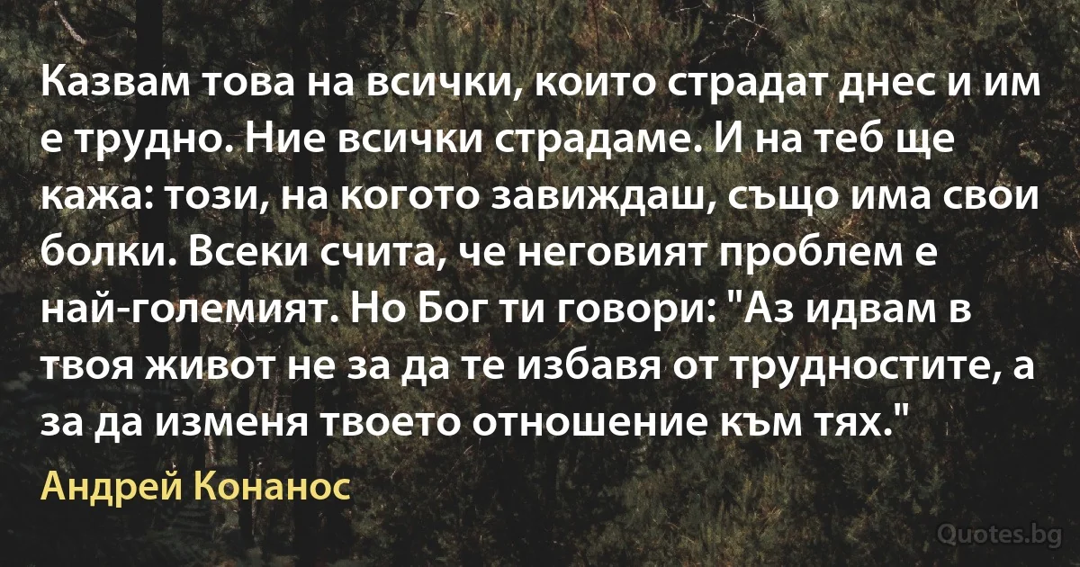 Казвам това на всички, които страдат днес и им е трудно. Ние всички страдаме. И на теб ще кажа: този, на когото завиждаш, също има свои болки. Всеки счита, че неговият проблем е най-големият. Но Бог ти говори: "Аз идвам в твоя живот не за да те избавя от трудностите, а за да изменя твоето отношение към тях." (Андрей Конанос)