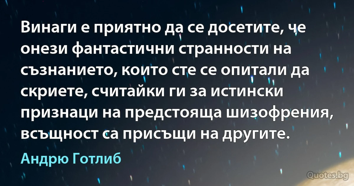 Винаги е приятно да се досетите, че онези фантастични странности на съзнанието, които сте се опитали да скриете, считайки ги за истински признаци на предстояща шизофрения, всъщност са присъщи на другите. (Андрю Готлиб)