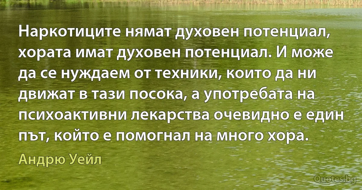 Наркотиците нямат духовен потенциал, хората имат духовен потенциал. И може да се нуждаем от техники, които да ни движат в тази посока, а употребата на психоактивни лекарства очевидно е един път, който е помогнал на много хора. (Андрю Уейл)