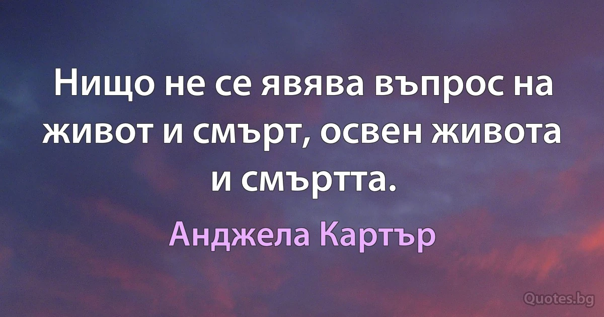 Нищо не се явява въпрос на живот и смърт, освен живота и смъртта. (Анджела Картър)