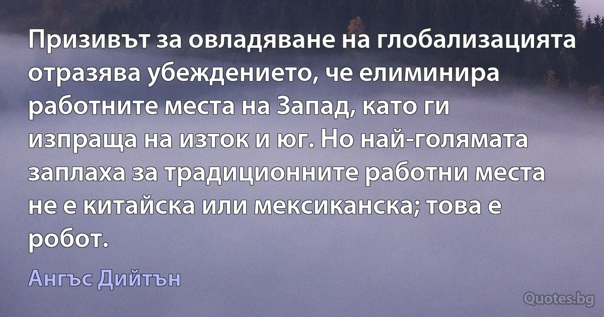 Призивът за овладяване на глобализацията отразява убеждението, че елиминира работните места на Запад, като ги изпраща на изток и юг. Но най-голямата заплаха за традиционните работни места не е китайска или мексиканска; това е робот. (Ангъс Дийтън)