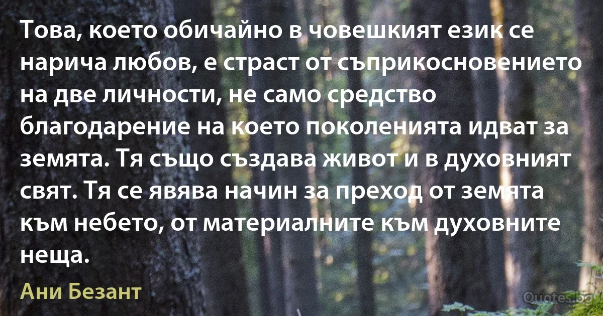 Това, което обичайно в човешкият език се нарича любов, е страст от съприкосновението на две личности, не само средство благодарение на което поколенията идват за земята. Тя също създава живот и в духовният свят. Тя се явява начин за преход от земята към небето, от материалните към духовните неща. (Ани Безант)