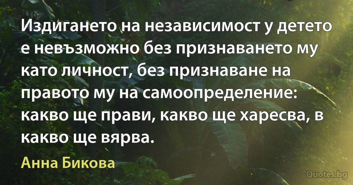 Издигането на независимост у детето е невъзможно без признаването му като личност, без признаване на правото му на самоопределение: какво ще прави, какво ще харесва, в какво ще вярва. (Анна Бикова)