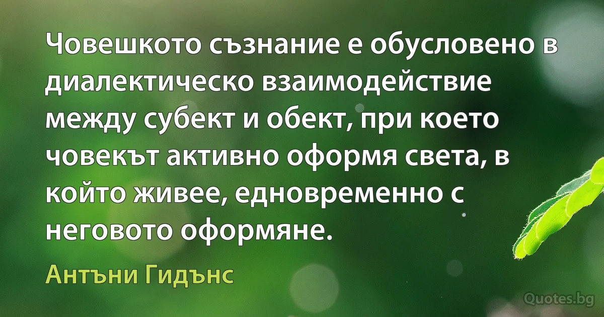 Човешкото съзнание е обусловено в диалектическо взаимодействие между субект и обект, при което човекът активно оформя света, в който живее, едновременно с неговото оформяне. (Антъни Гидънс)