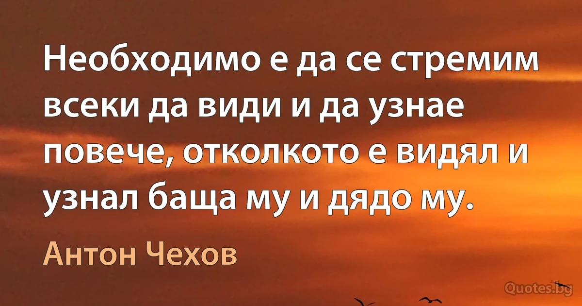 Необходимо е да се стремим всеки да види и да узнае повече, отколкото е видял и узнал баща му и дядо му. (Антон Чехов)