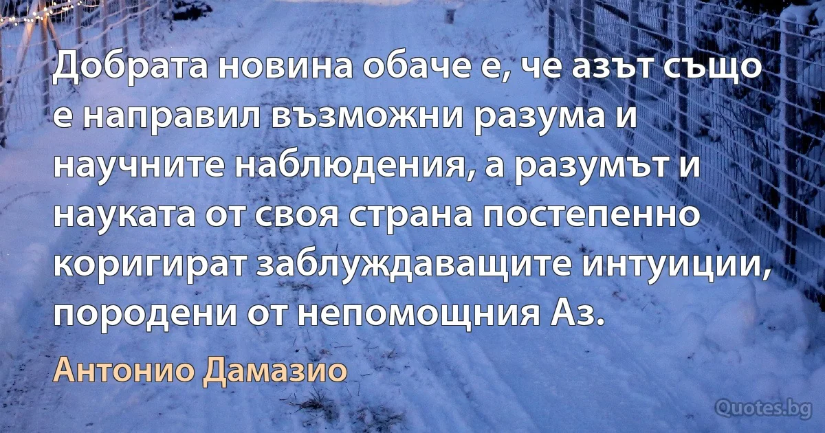 Добрата новина обаче е, че азът също е направил възможни разума и научните наблюдения, а разумът и науката от своя страна постепенно коригират заблуждаващите интуиции, породени от непомощния Аз. (Антонио Дамазио)