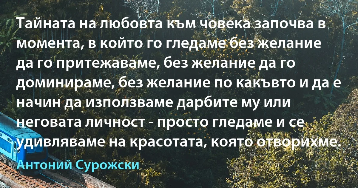 Тайната на любовта към човека започва в момента, в който го гледаме без желание да го притежаваме, без желание да го доминираме, без желание по какъвто и да е начин да използваме дарбите му или неговата личност - просто гледаме и се удивляваме на красотата, която отворихме. (Антоний Сурожски)