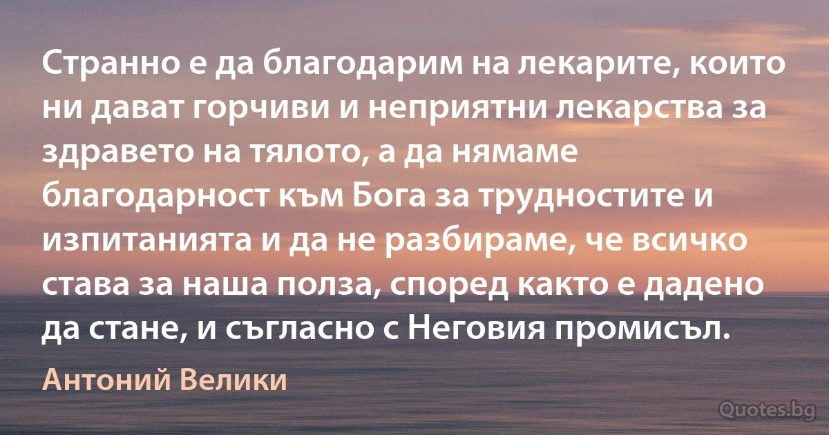 Странно е да благодарим на лекарите, които ни дават горчиви и неприятни лекарства за здравето на тялото, а да нямаме благодарност към Бога за трудностите и изпитанията и да не разбираме, че всичко става за наша полза, според както е дадено да стане, и съгласно с Неговия промисъл. (Антоний Велики)