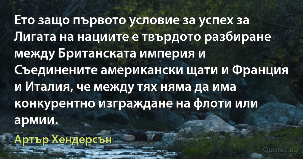 Ето защо първото условие за успех за Лигата на нациите е твърдото разбиране между Британската империя и Съединените американски щати и Франция и Италия, че между тях няма да има конкурентно изграждане на флоти или армии. (Артър Хендерсън)