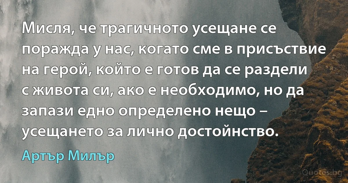 Мисля, че трагичното усещане се поражда у нас, когато сме в присъствие на герой, който е готов да се раздели с живота си, ако е необходимо, но да запази едно определено нещо – усещането за лично достойнство. (Артър Милър)