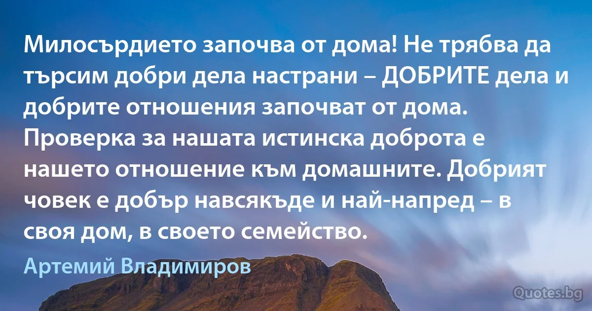 Милосърдието започва от дома! Не трябва да търсим добри дела настрани – ДОБРИТЕ дела и добрите отношения започват от дома. Проверка за нашата истинска доброта е нашето отношение към домашните. Добрият човек е добър навсякъде и най-напред – в своя дом, в своето семейство. (Артемий Владимиров)